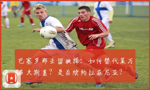 巴塞罗那去留抉择：如何替代莱万多夫斯基？是否续约拉菲尼亚？